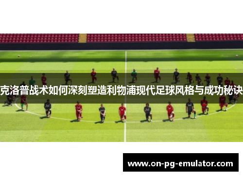 克洛普战术如何深刻塑造利物浦现代足球风格与成功秘诀