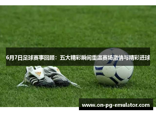 6月7日足球赛事回顾:五大精彩瞬间重温赛场激情与精彩进球