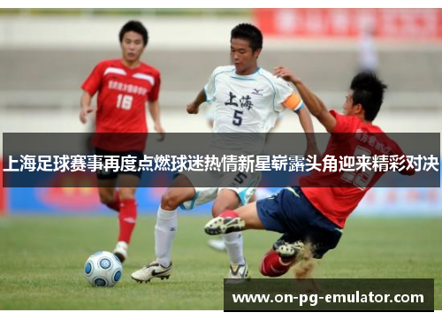 上海足球赛事再度点燃球迷热情新星崭露头角迎来精彩对决