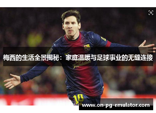 梅西的生活全景揭秘:家庭温暖与足球事业的无缝连接