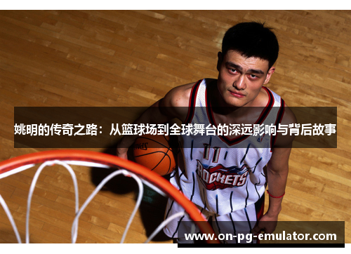 姚明的传奇之路:从篮球场到全球舞台的深远影响与背后故事