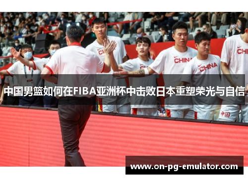 中国男篮如何在FIBA亚洲杯中击败日本重塑荣光与自信