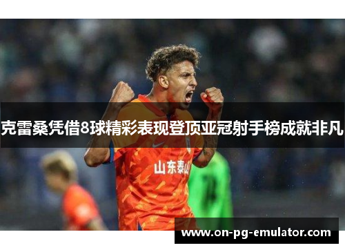 克雷桑凭借8球精彩表现登顶亚冠射手榜成就非凡