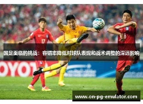 国足面临的挑战：容错率降低对球队表现和战术调整的深远影响