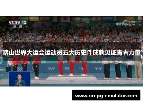 喀山世界大运会运动员五大历史性成就见证青春力量
