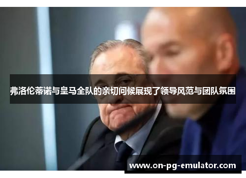 弗洛伦蒂诺与皇马全队的亲切问候展现了领导风范与团队氛围