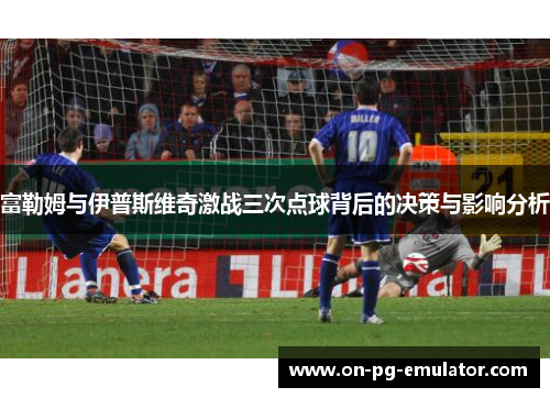富勒姆与伊普斯维奇激战三次点球背后的决策与影响分析