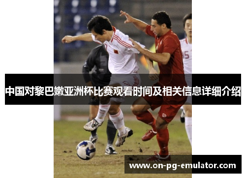 中国对黎巴嫩亚洲杯比赛观看时间及相关信息详细介绍