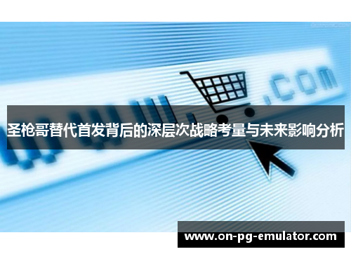 圣枪哥替代首发背后的深层次战略考量与未来影响分析