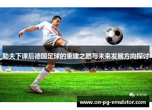 勒夫下课后德国足球的重建之路与未来发展方向探讨