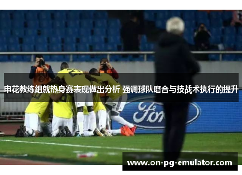 申花教练组就热身赛表现做出分析 强调球队磨合与技战术执行的提升