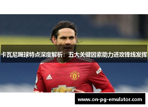 卡瓦尼踢球特点深度解析：五大关键因素助力进攻锋线发挥
