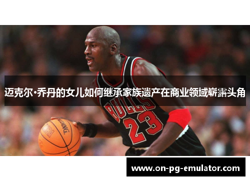 迈克尔·乔丹的女儿如何继承家族遗产在商业领域崭露头角 迈克尔·乔丹的女儿如何继承家族遗产在商业领域崭露头角