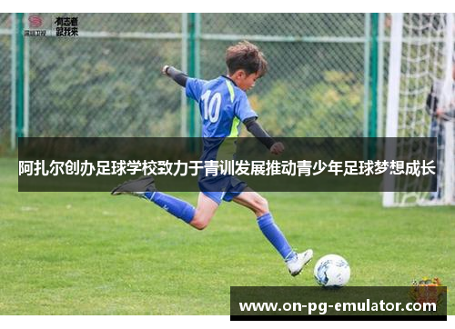阿扎尔创办足球学校致力于青训发展推动青少年足球梦想成长