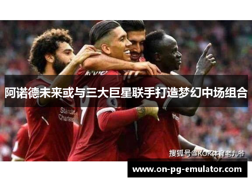 阿诺德未来或与三大巨星联手打造梦幻中场组合