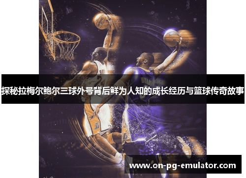 探秘拉梅尔鲍尔三球外号背后鲜为人知的成长经历与篮球传奇故事