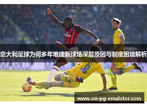 意大利足球为何多年难建新球场深层原因与制度困境解析 意大利足球为何多年难建新球场深层原因与制度困境解析