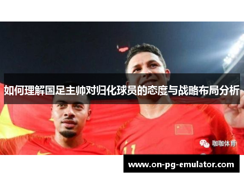 如何理解国足主帅对归化球员的态度与战略布局分析