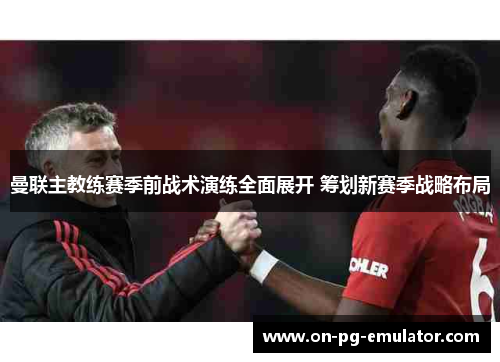 曼联主教练赛季前战术演练全面展开 筹划新赛季战略布局