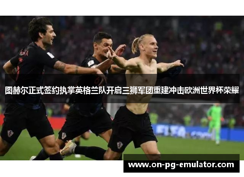 图赫尔正式签约执掌英格兰队开启三狮军团重建冲击欧洲世界杯荣耀