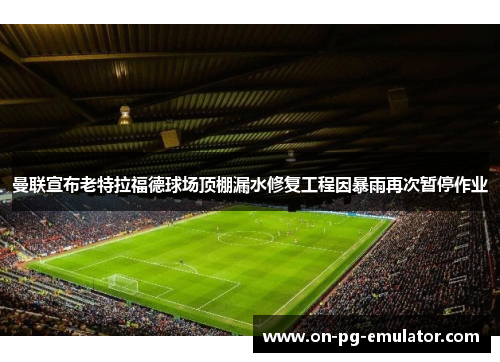 曼联宣布老特拉福德球场顶棚漏水修复工程因暴雨再次暂停作业