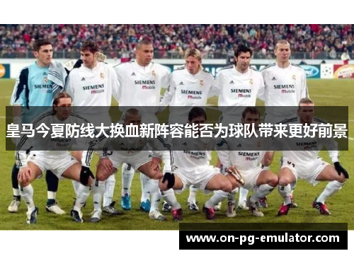 皇马今夏防线大换血新阵容能否为球队带来更好前景