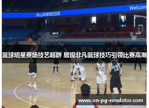 篮球明星赛场技艺超群 展现非凡篮球技巧引领比赛高潮
