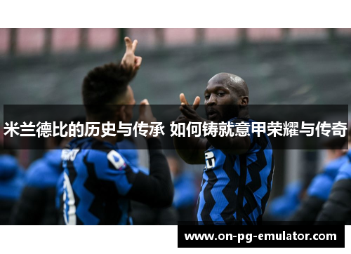 米兰德比的历史与传承 如何铸就意甲荣耀与传奇
