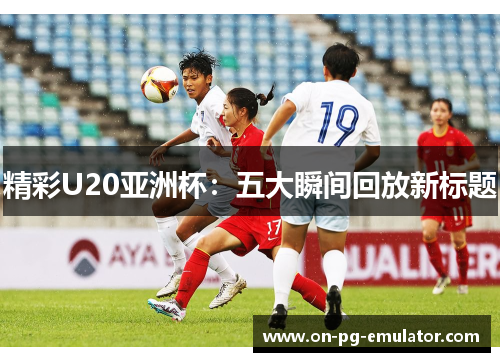 精彩U20亚洲杯：五大瞬间回放新标题