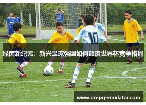 绿茵新纪元：新兴足球强国如何颠覆世界杯竞争格局