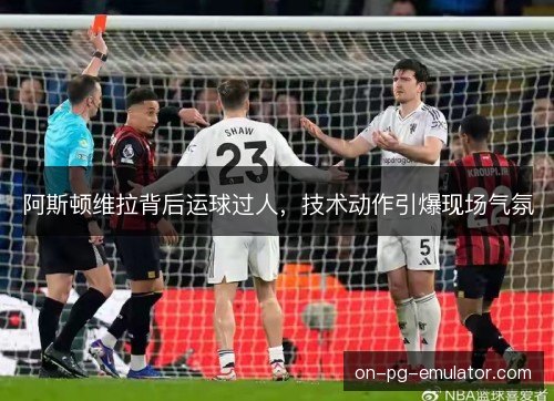 阿斯顿维拉背后运球过人,技术动作引爆现场气氛 阿斯顿维拉背后运球过人,技术动作引爆现场气氛