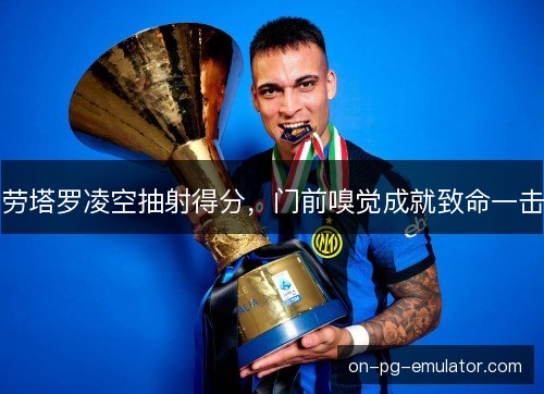 劳塔罗凌空抽射得分,门前嗅觉成就致命一击 劳塔罗凌空抽射得分,门前嗅觉成就致命一击